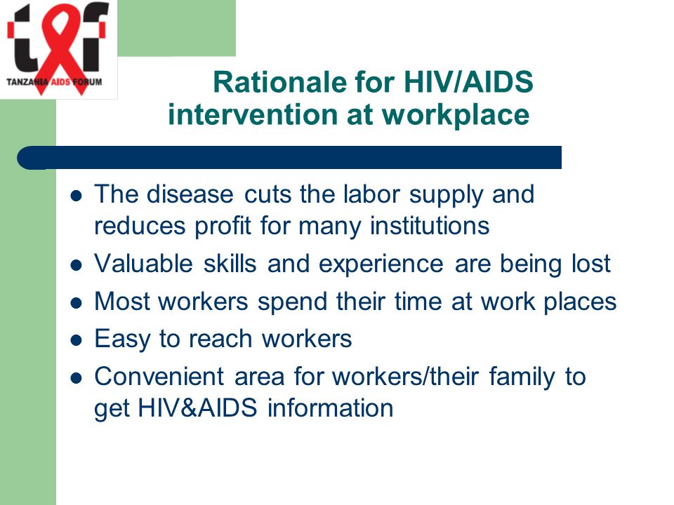 Rationale for HIV/AIDS intervention at workplace The disease cuts the labor supply and reduces profit for many institutions Valuable skills and experience are being lost Most workers spend their time at work places Easy to reach workers Convenient area for workers/their family to get HIV&AIDS information