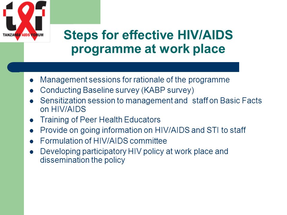 Steps for effective HIV/AIDS programme at work place Management sessions for rationale of the programme Conducting Baseline survey (KABP survey) Sensitization session to management and staff on Basic Facts on HIV/AIDS Training of Peer Health Educators Provide on going information on HIV/AIDS and STI to staff Formulation of HIV/AIDS committee Developing participatory HIV policy at work place and dissemination the policy