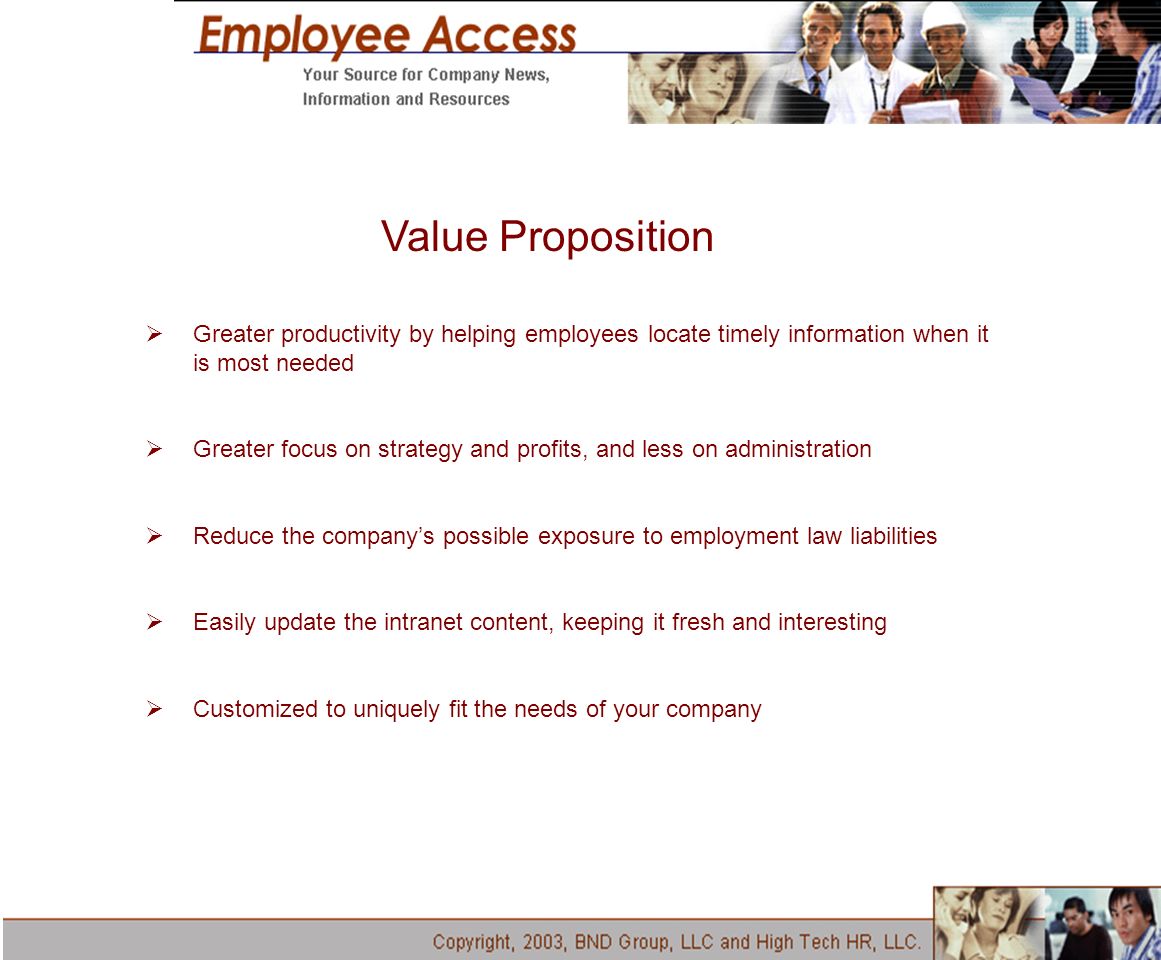 Value Proposition  Greater productivity by helping employees locate timely information when it is most needed  Greater focus on strategy and profits, and less on administration  Reduce the company’s possible exposure to employment law liabilities  Easily update the intranet content, keeping it fresh and interesting  Customized to uniquely fit the needs of your company