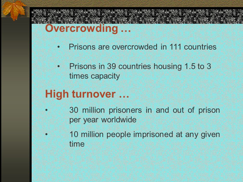 Overcrowding … Prisons are overcrowded in 111 countries Prisons in 39 countries housing 1.5 to 3 times capacity High turnover … 30 million prisoners in and out of prison per year worldwide 10 million people imprisoned at any given time
