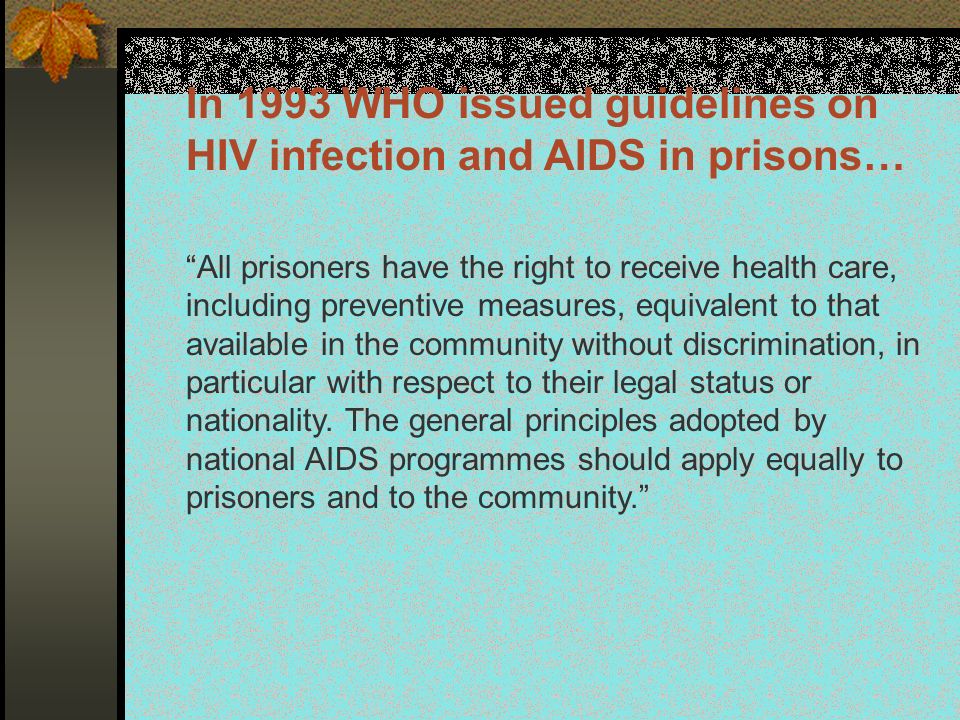 In 1993 WHO issued guidelines on HIV infection and AIDS in prisons… All prisoners have the right to receive health care, including preventive measures, equivalent to that available in the community without discrimination, in particular with respect to their legal status or nationality.