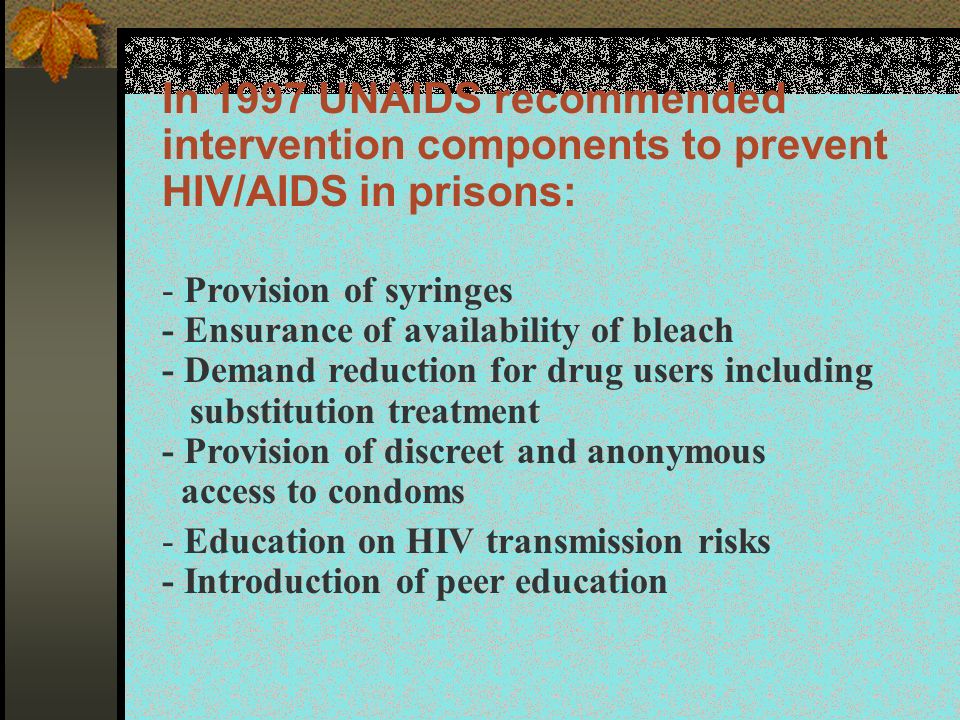 In 1997 UNAIDS recommended intervention components to prevent HIV/AIDS in prisons: - Provision of syringes - Ensurance of availability of bleach - Demand reduction for drug users including substitution treatment - Provision of discreet and anonymous access to condoms - Education on HIV transmission risks - Introduction of peer education