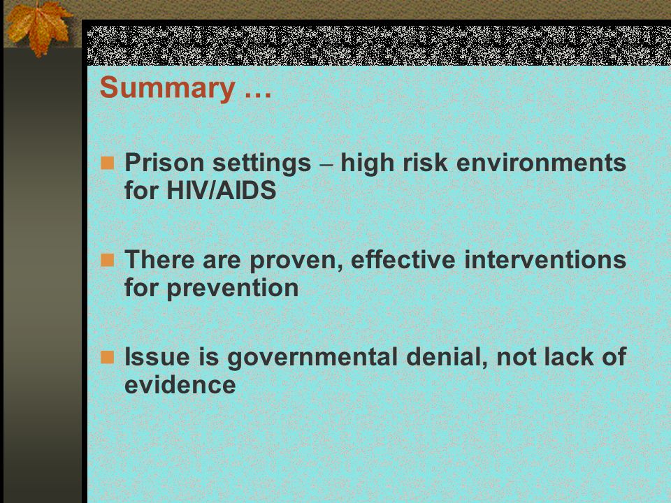 Summary … Prison settings – high risk environments for HIV/AIDS There are proven, effective interventions for prevention Issue is governmental denial, not lack of evidence
