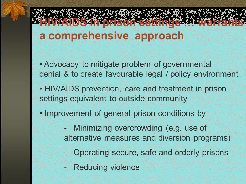 HIV/AIDS in prison settings … warrants a comprehensive approach Advocacy to mitigate problem of governmental denial & to create favourable legal / policy environment HIV/AIDS prevention, care and treatment in prison settings equivalent to outside community Improvement of general prison conditions by - Minimizing overcrowding (e.g.