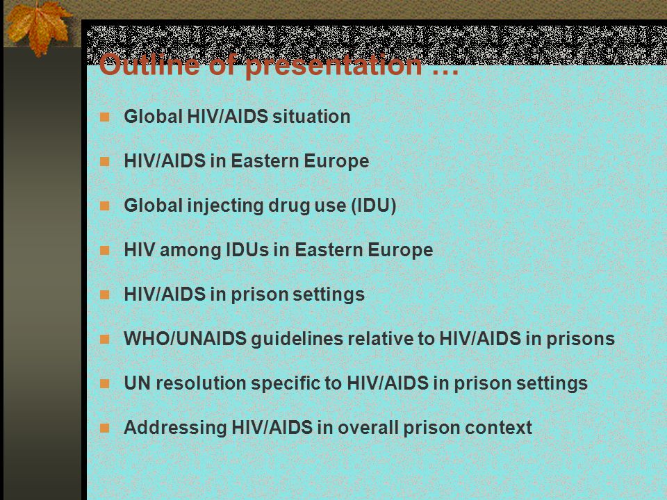 Outline of presentation … Global HIV/AIDS situation HIV/AIDS in Eastern Europe Global injecting drug use (IDU) HIV among IDUs in Eastern Europe HIV/AIDS in prison settings WHO/UNAIDS guidelines relative to HIV/AIDS in prisons UN resolution specific to HIV/AIDS in prison settings Addressing HIV/AIDS in overall prison context