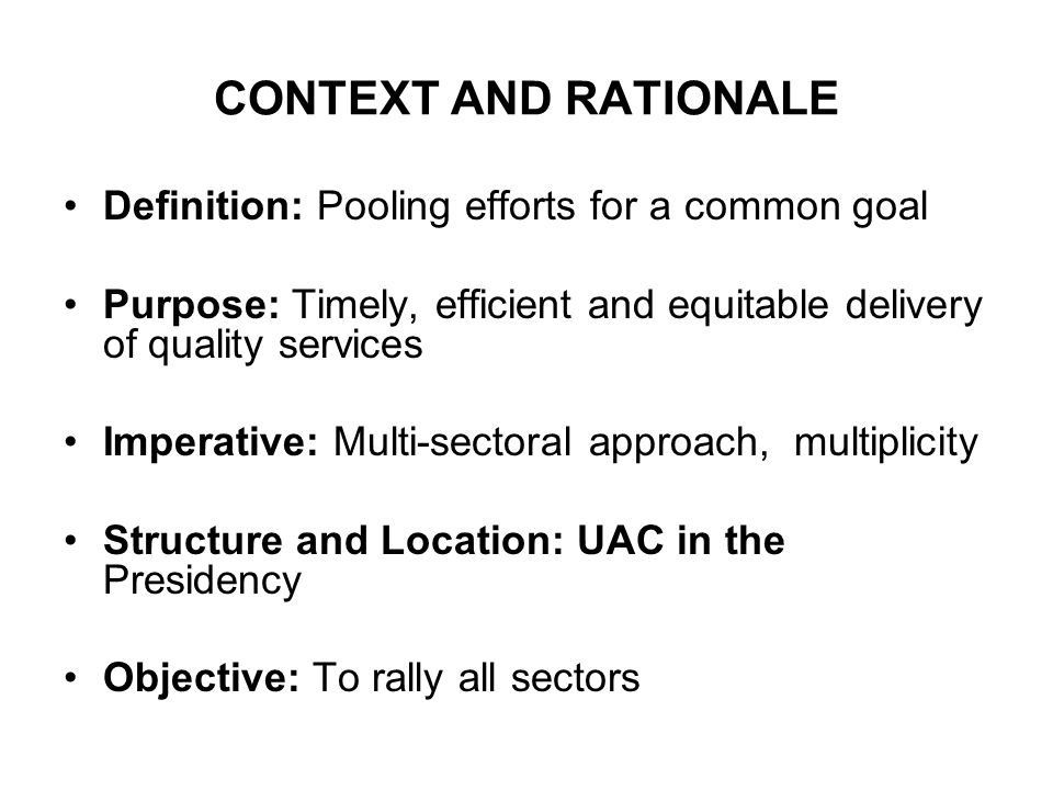 CONTEXT AND RATIONALE Definition: Pooling efforts for a common goal Purpose: Timely, efficient and equitable delivery of quality services Imperative: Multi-sectoral approach, multiplicity Structure and Location: UAC in the Presidency Objective: To rally all sectors