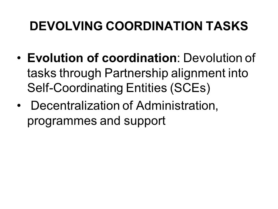 DEVOLVING COORDINATION TASKS Evolution of coordination: Devolution of tasks through Partnership alignment into Self-Coordinating Entities (SCEs) Decentralization of Administration, programmes and support