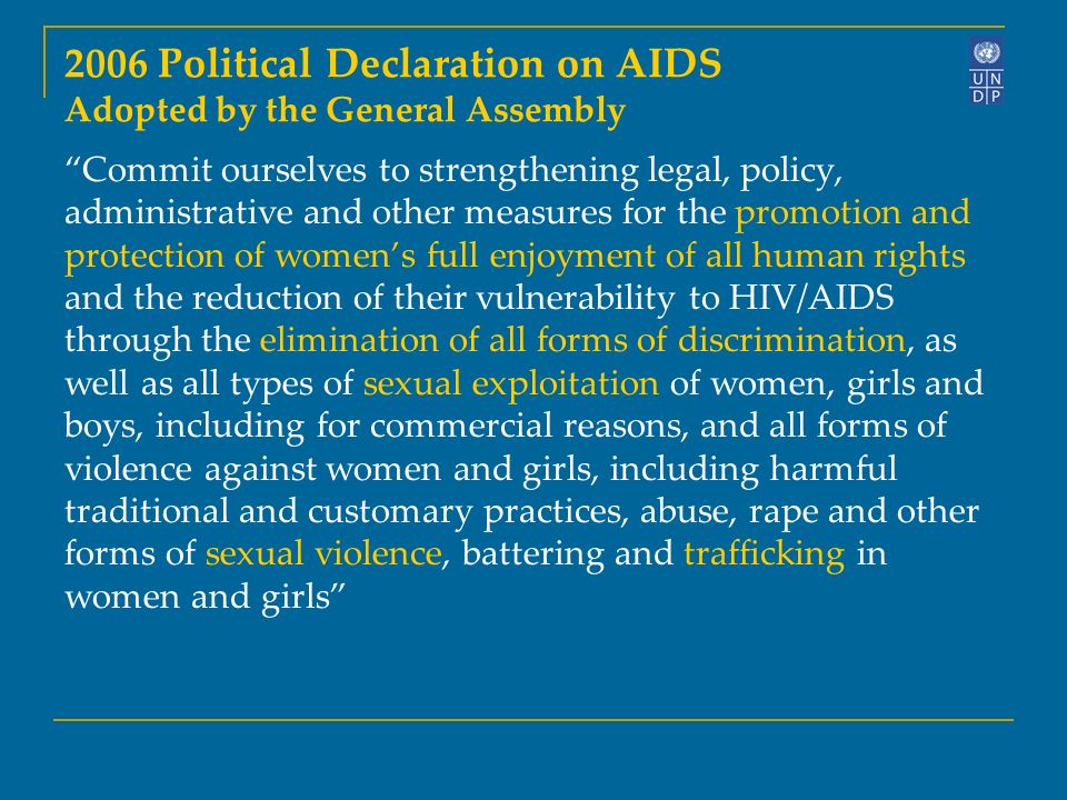 2006 Political Declaration on AIDS Adopted by the General Assembly Commit ourselves to strengthening legal, policy, administrative and other measures for the promotion and protection of women’s full enjoyment of all human rights and the reduction of their vulnerability to HIV/AIDS through the elimination of all forms of discrimination, as well as all types of sexual exploitation of women, girls and boys, including for commercial reasons, and all forms of violence against women and girls, including harmful traditional and customary practices, abuse, rape and other forms of sexual violence, battering and trafficking in women and girls