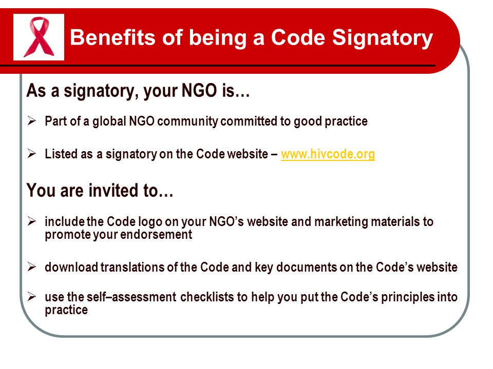 Benefits of being a Code Signatory As a signatory, your NGO is…  Part of a global NGO community committed to good practice  Listed as a signatory on the Code website –   You are invited to…  include the Code logo on your NGO’s website and marketing materials to promote your endorsement  download translations of the Code and key documents on the Code’s website  use the self–assessment checklists to help you put the Code’s principles into practice