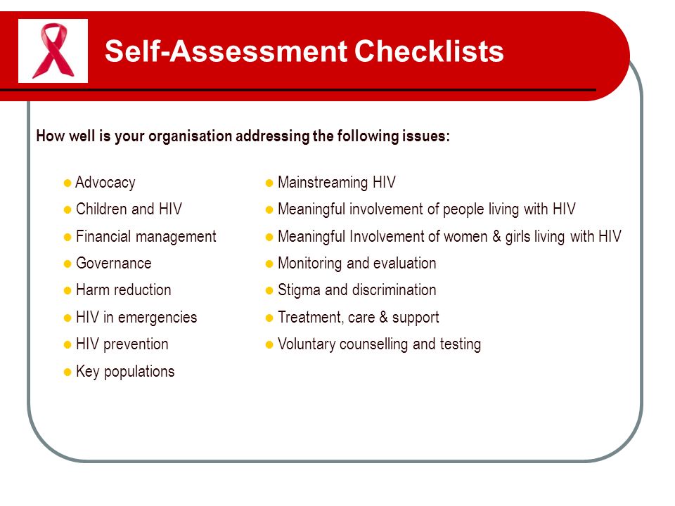 Self-Assessment Checklists How well is your organisation addressing the following issues: Advocacy Mainstreaming HIV Children and HIV Meaningful involvement of people living with HIV Financial management Meaningful Involvement of women & girls living with HIV Governance Monitoring and evaluation Harm reduction Stigma and discrimination HIV in emergencies Treatment, care & support HIV prevention Voluntary counselling and testing Key populations