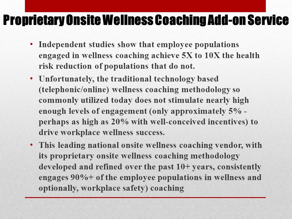 Proprietary Onsite Wellness Coaching Add-on Service Independent studies show that employee populations engaged in wellness coaching achieve 5X to 10X the health risk reduction of populations that do not.