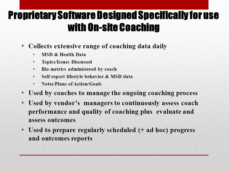 Proprietary Software Designed Specifically for use with On-site Coaching Collects extensive range of coaching data daily MSD & Health Data Topics/Issues Discussed Bio-metrics administered by coach Self-report lifestyle behavior & MSD data Notes/Plans of Action/Goals Used by coaches to manage the ongoing coaching process Used by vendor’s managers to continuously assess coach performance and quality of coaching plus evaluate and assess outcomes Used to prepare regularly scheduled (+ ad hoc) progress and outcomes reports