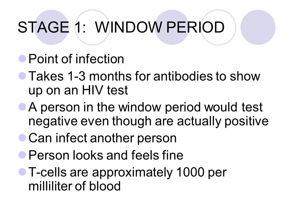 STAGE 1: WINDOW PERIOD Point of infection Takes 1-3 months for antibodies to show up on an HIV test A person in the window period would test negative even though are actually positive Can infect another person Person looks and feels fine T-cells are approximately 1000 per milliliter of blood