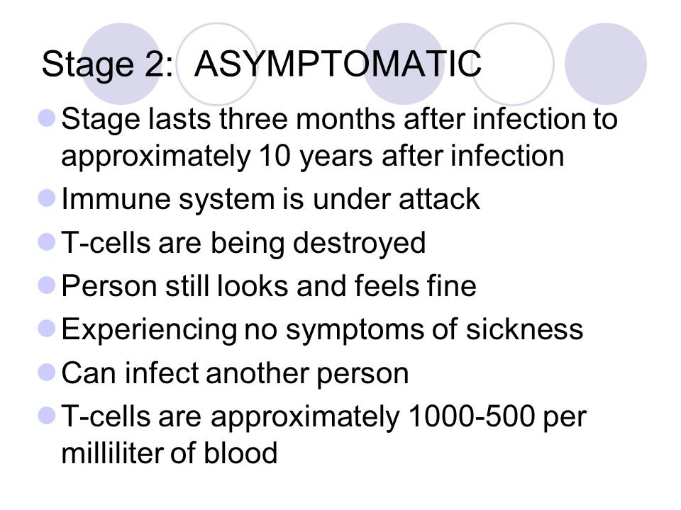 Stage 2: ASYMPTOMATIC Stage lasts three months after infection to approximately 10 years after infection Immune system is under attack T-cells are being destroyed Person still looks and feels fine Experiencing no symptoms of sickness Can infect another person T-cells are approximately per milliliter of blood