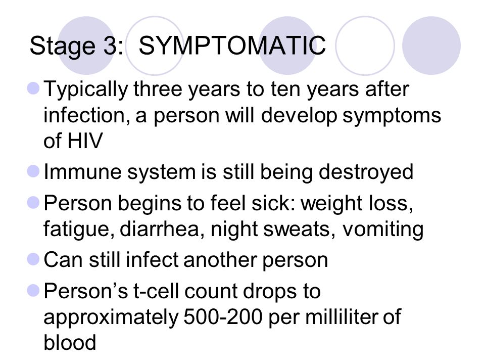 Stage 3: SYMPTOMATIC Typically three years to ten years after infection, a person will develop symptoms of HIV Immune system is still being destroyed Person begins to feel sick: weight loss, fatigue, diarrhea, night sweats, vomiting Can still infect another person Person’s t-cell count drops to approximately per milliliter of blood