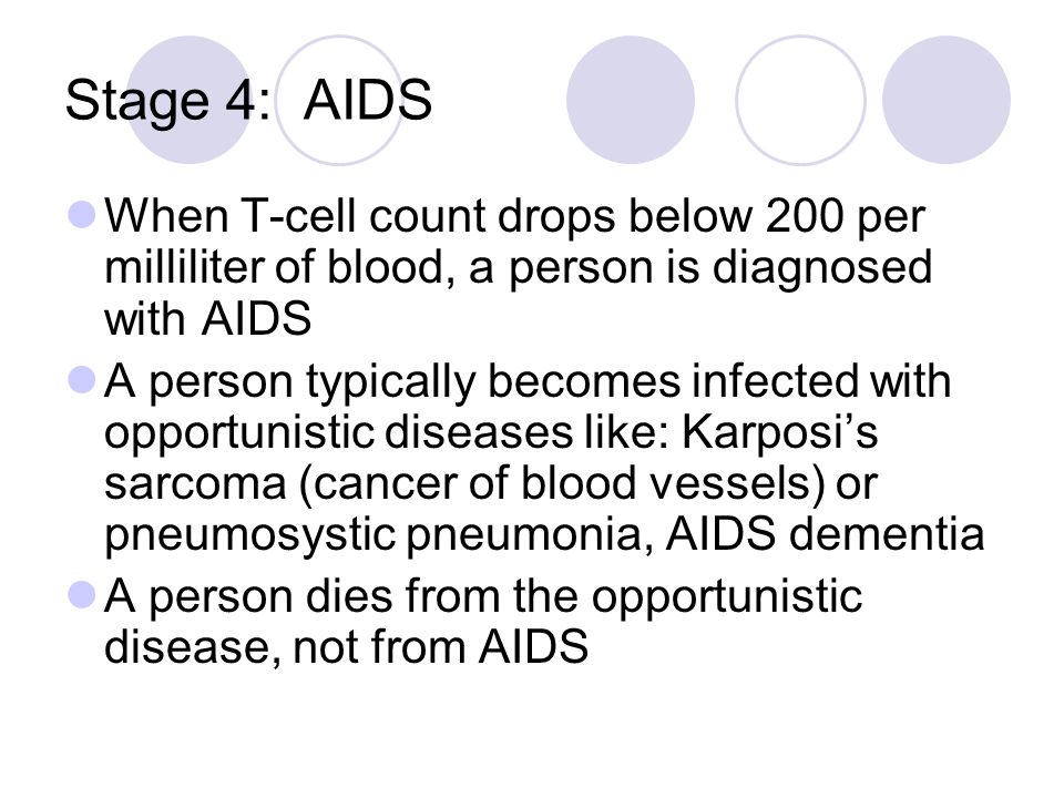 Stage 4: AIDS When T-cell count drops below 200 per milliliter of blood, a person is diagnosed with AIDS A person typically becomes infected with opportunistic diseases like: Karposi’s sarcoma (cancer of blood vessels) or pneumosystic pneumonia, AIDS dementia A person dies from the opportunistic disease, not from AIDS