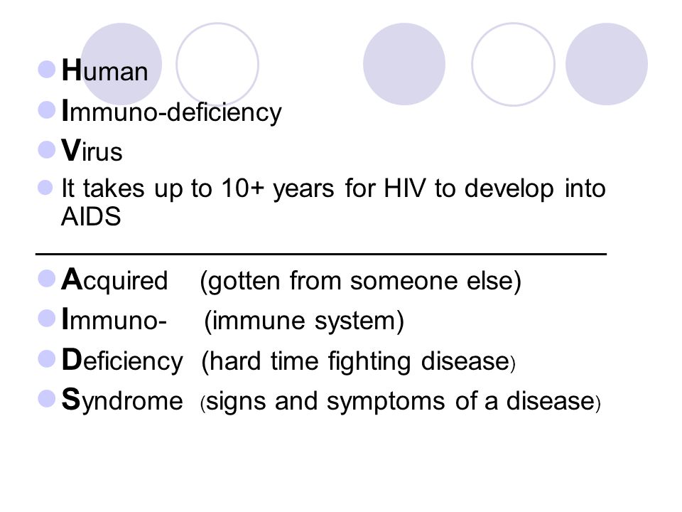 H uman I mmuno-deficiency V irus It takes up to 10+ years for HIV to develop into AIDS ______________________________________________________ A cquired (gotten from someone else) I mmuno- (immune system) D eficiency (hard time fighting disease ) S yndrome ( signs and symptoms of a disease )