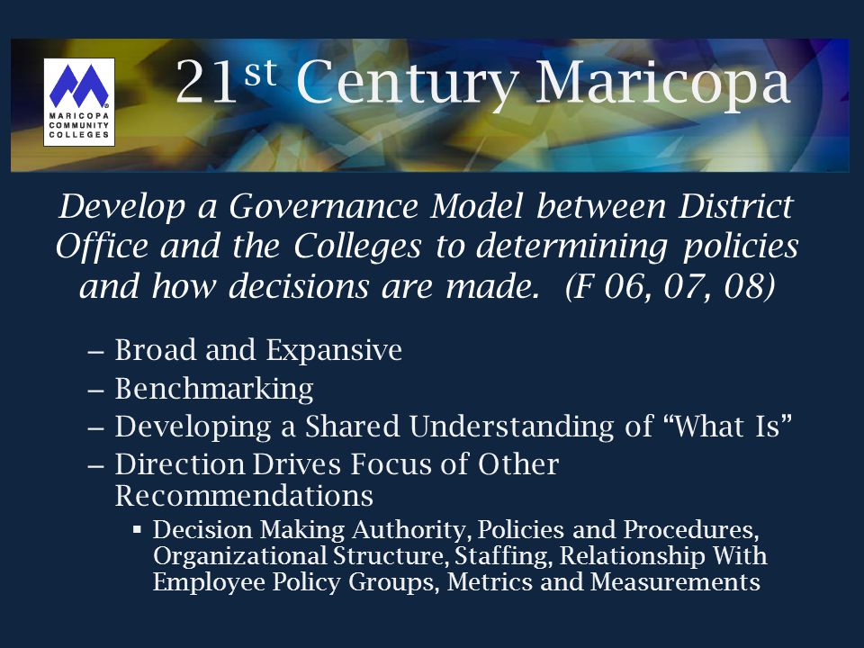 – Broad and Expansive – Benchmarking – Developing a Shared Understanding of What Is – Direction Drives Focus of Other Recommendations  Decision Making Authority, Policies and Procedures, Organizational Structure, Staffing, Relationship With Employee Policy Groups, Metrics and Measurements Develop a Governance Model between District Office and the Colleges to determining policies and how decisions are made.