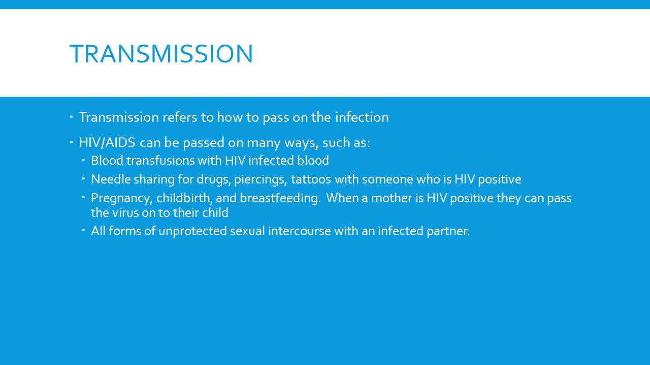 TRANSMISSION  Transmission refers to how to pass on the infection  HIV/AIDS can be passed on many ways, such as:  Blood transfusions with HIV infected blood  Needle sharing for drugs, piercings, tattoos with someone who is HIV positive  Pregnancy, childbirth, and breastfeeding.