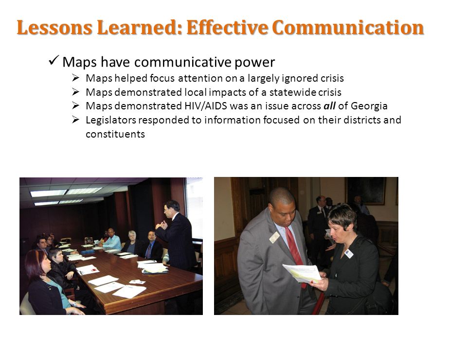 Lessons Learned: Effective Communication Maps have communicative power  Maps helped focus attention on a largely ignored crisis  Maps demonstrated local impacts of a statewide crisis  Maps demonstrated HIV/AIDS was an issue across all of Georgia  Legislators responded to information focused on their districts and constituents