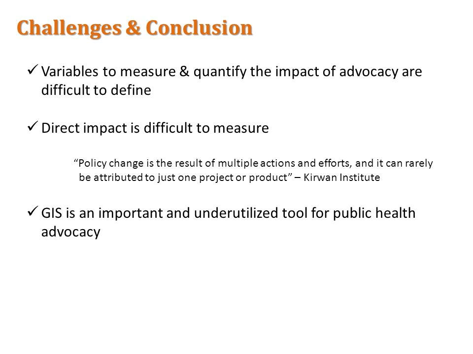 Challenges & Conclusion Variables to measure & quantify the impact of advocacy are difficult to define Direct impact is difficult to measure Policy change is the result of multiple actions and efforts, and it can rarely be attributed to just one project or product – Kirwan Institute GIS is an important and underutilized tool for public health advocacy