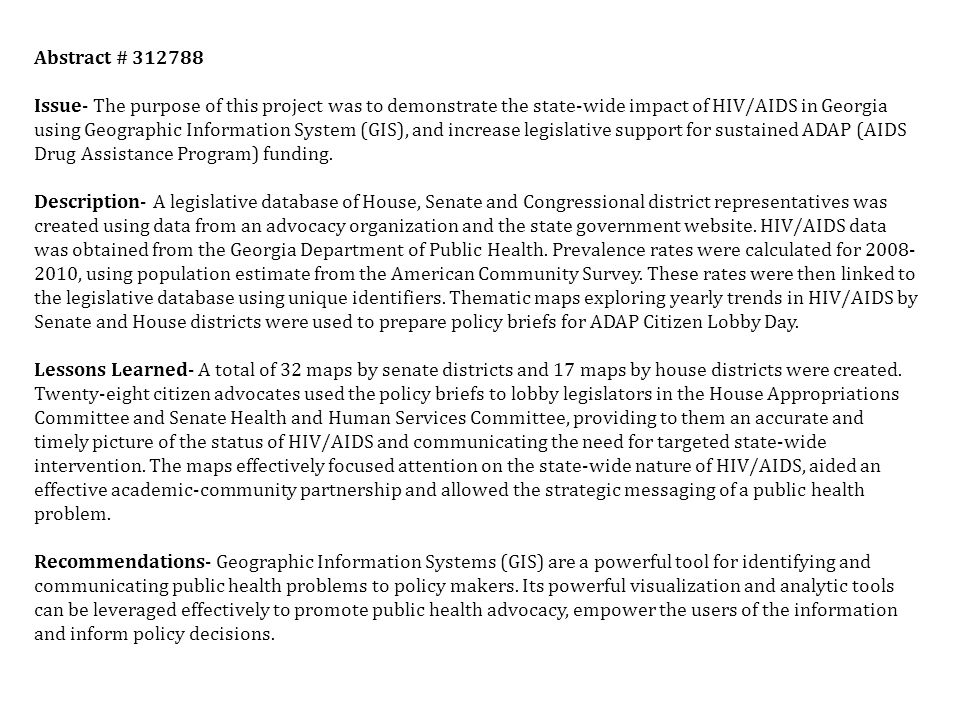 Abstract # Issue- The purpose of this project was to demonstrate the state-wide impact of HIV/AIDS in Georgia using Geographic Information System (GIS), and increase legislative support for sustained ADAP (AIDS Drug Assistance Program) funding.