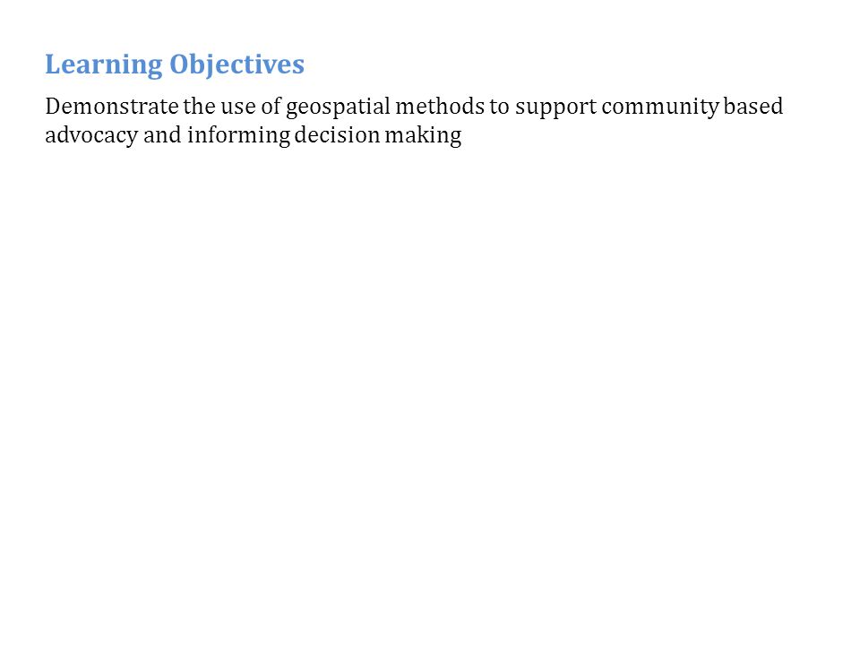 Demonstrate the use of geospatial methods to support community based advocacy and informing decision making Learning Objectives
