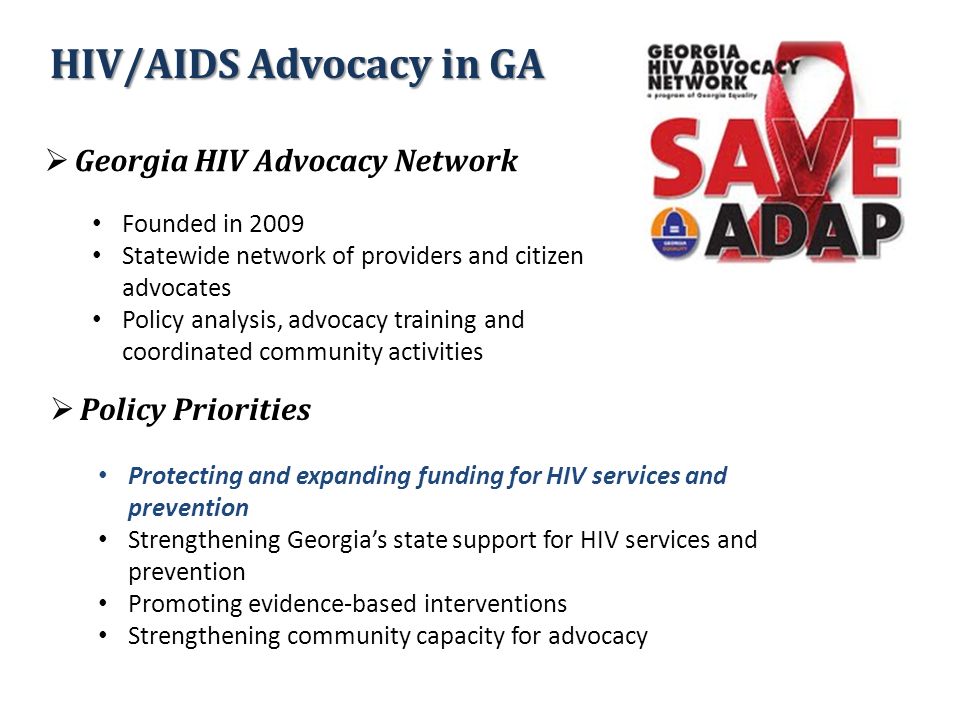  Georgia HIV Advocacy Network Founded in 2009 Statewide network of providers and citizen advocates Policy analysis, advocacy training and coordinated community activities  Policy Priorities Protecting and expanding funding for HIV services and prevention Strengthening Georgia’s state support for HIV services and prevention Promoting evidence-based interventions Strengthening community capacity for advocacy HIV/AIDS Advocacy in GA