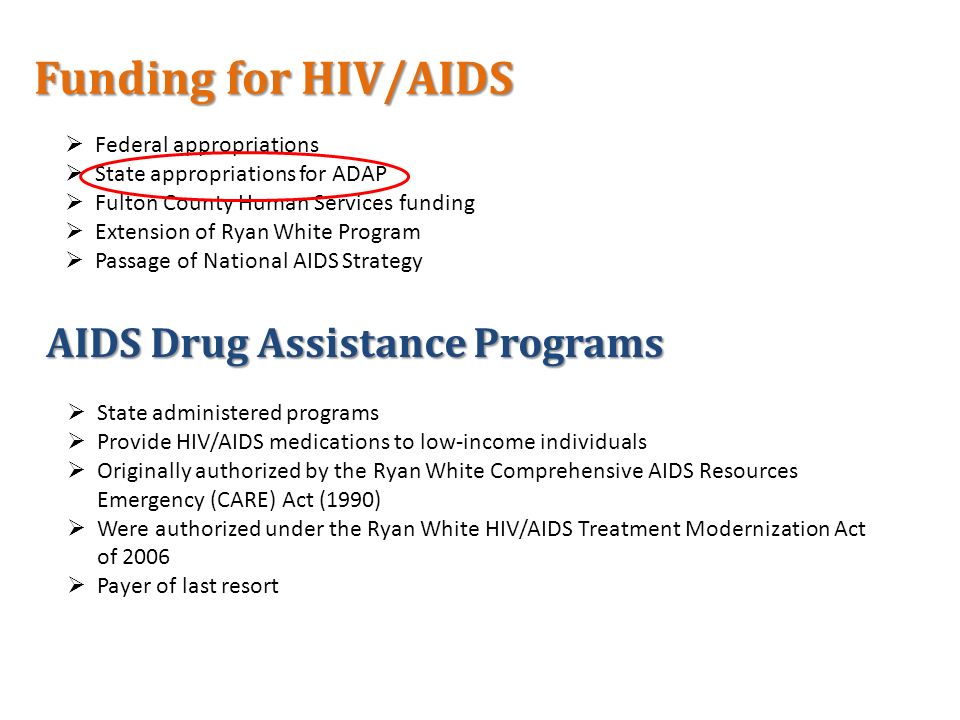  Federal appropriations  State appropriations for ADAP  Fulton County Human Services funding  Extension of Ryan White Program  Passage of National AIDS Strategy Funding for HIV/AIDS AIDS Drug Assistance Programs  State administered programs  Provide HIV/AIDS medications to low-income individuals  Originally authorized by the Ryan White Comprehensive AIDS Resources Emergency (CARE) Act (1990)  Were authorized under the Ryan White HIV/AIDS Treatment Modernization Act of 2006  Payer of last resort