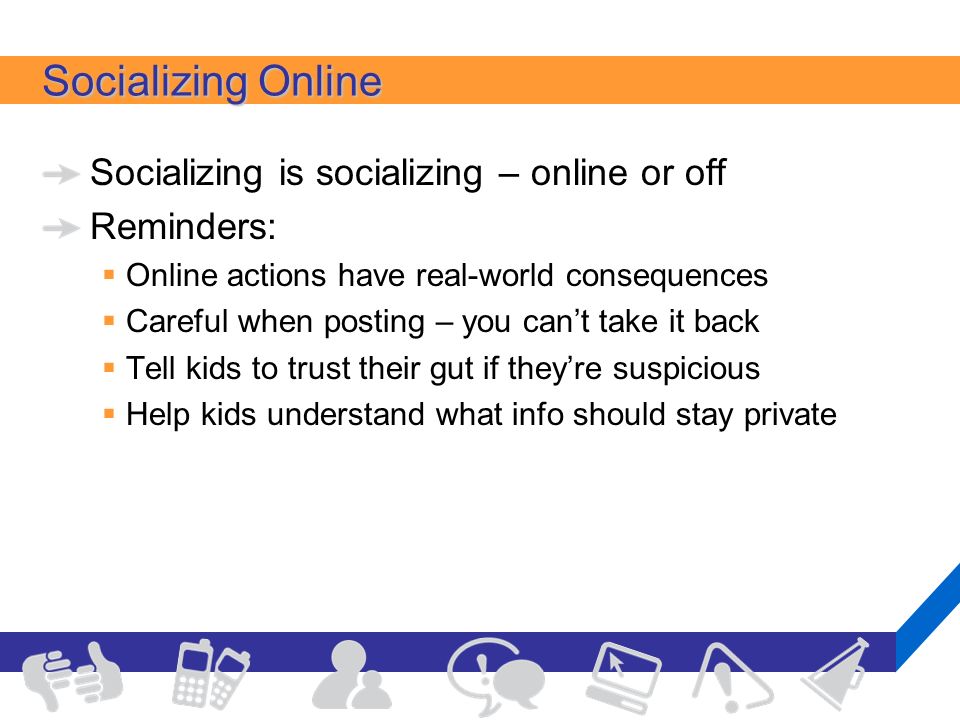 Socializing Online Socializing is socializing – online or off Reminders:  Online actions have real-world consequences  Careful when posting – you can’t take it back  Tell kids to trust their gut if they’re suspicious  Help kids understand what info should stay private