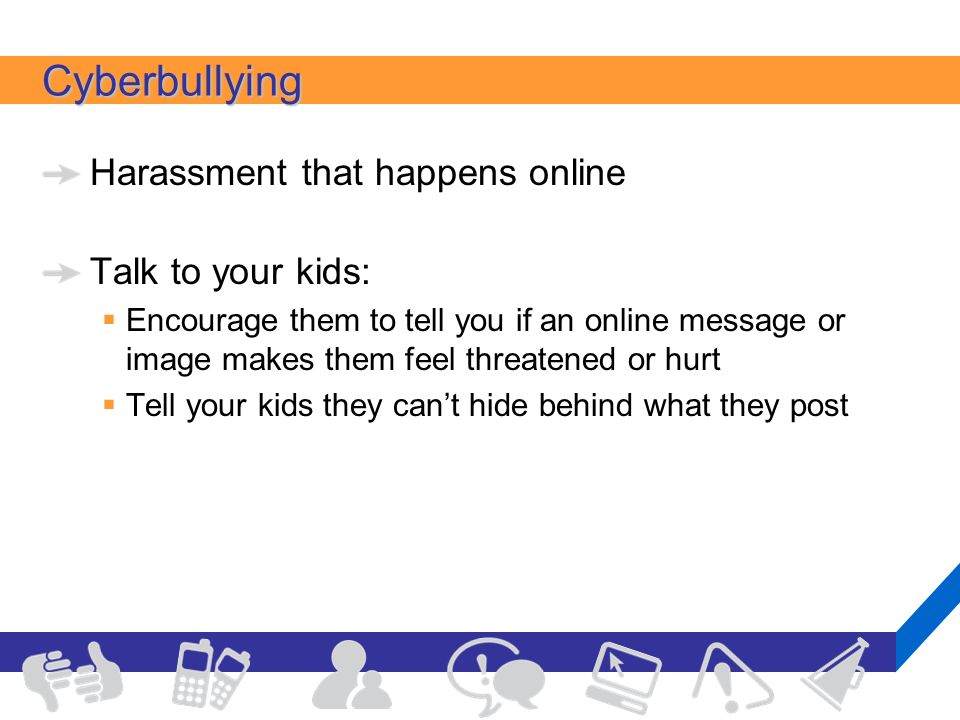 Cyberbullying Harassment that happens online Talk to your kids:  Encourage them to tell you if an online message or image makes them feel threatened or hurt  Tell your kids they can’t hide behind what they post