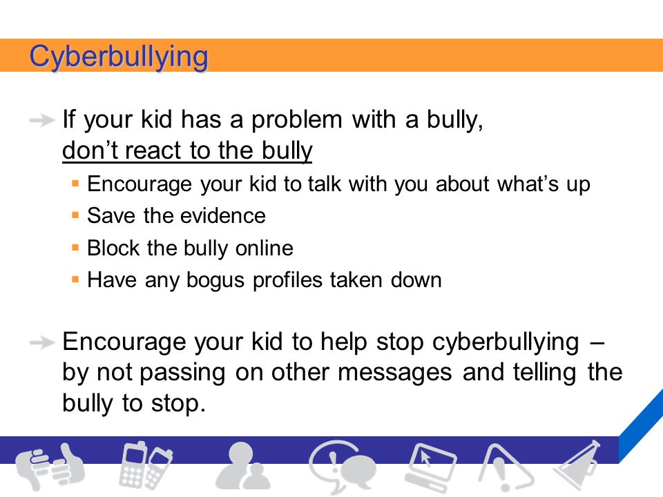 Cyberbullying If your kid has a problem with a bully, don’t react to the bully  Encourage your kid to talk with you about what’s up  Save the evidence  Block the bully online  Have any bogus profiles taken down Encourage your kid to help stop cyberbullying – by not passing on other messages and telling the bully to stop.