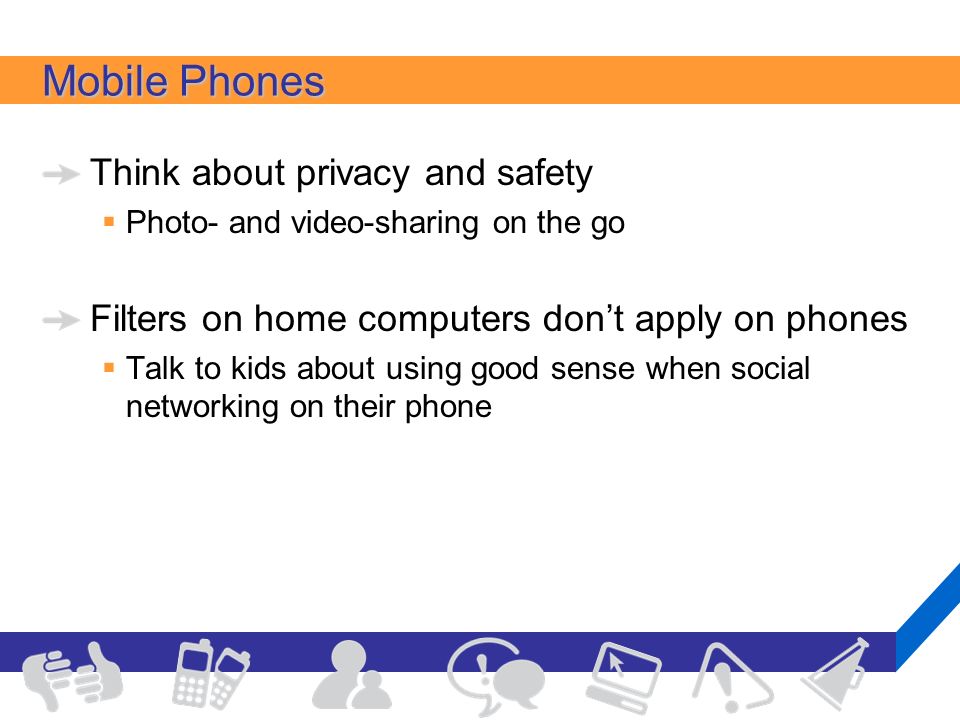 Mobile Phones Think about privacy and safety  Photo- and video-sharing on the go Filters on home computers don’t apply on phones  Talk to kids about using good sense when social networking on their phone