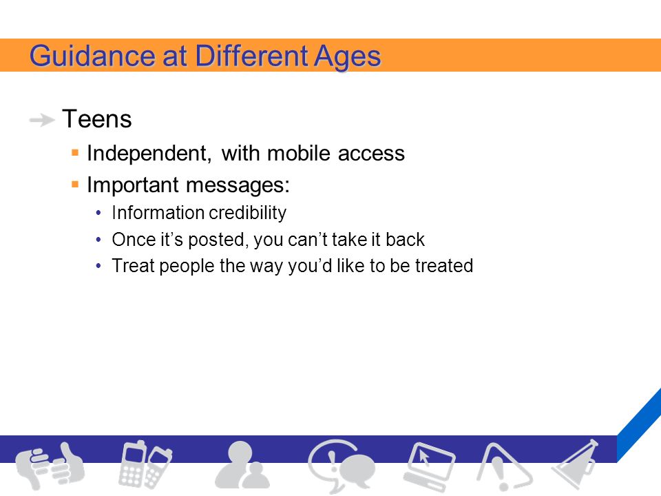 Guidance at Different Ages Teens  Independent, with mobile access  Important messages: Information credibility Once it’s posted, you can’t take it back Treat people the way you’d like to be treated