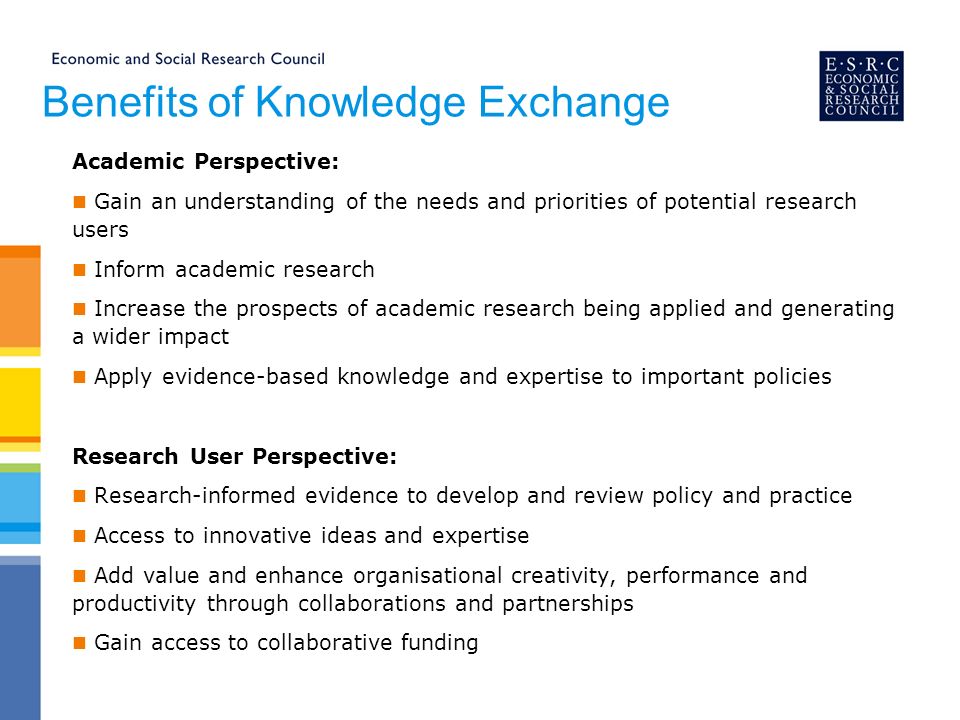 Benefits of Knowledge Exchange Academic Perspective: Gain an understanding of the needs and priorities of potential research users Inform academic research Increase the prospects of academic research being applied and generating a wider impact Apply evidence-based knowledge and expertise to important policies Research User Perspective: Research-informed evidence to develop and review policy and practice Access to innovative ideas and expertise Add value and enhance organisational creativity, performance and productivity through collaborations and partnerships Gain access to collaborative funding