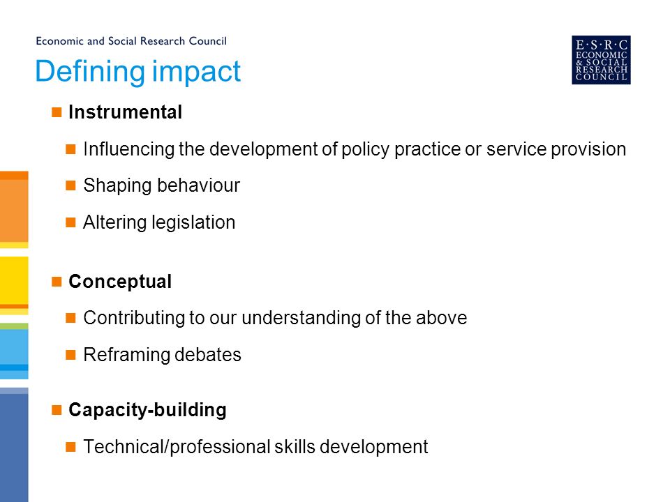 Defining impact Instrumental Influencing the development of policy practice or service provision Shaping behaviour Altering legislation Conceptual Contributing to our understanding of the above Reframing debates Capacity-building Technical/professional skills development