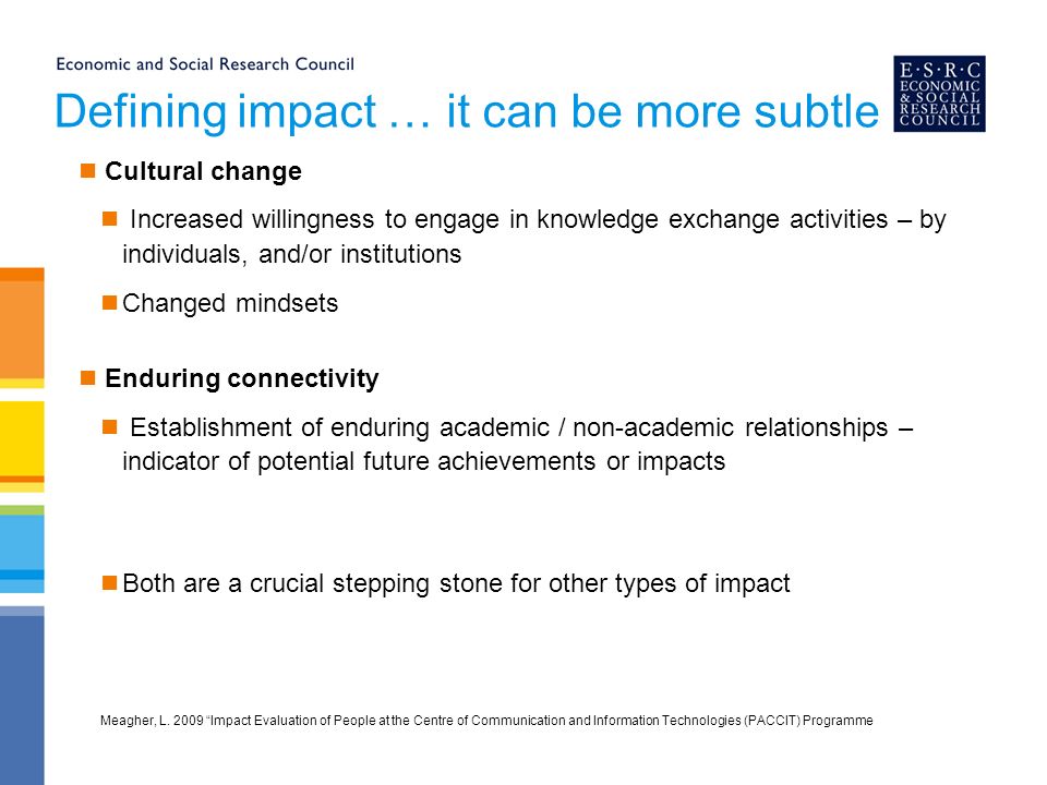 Defining impact … it can be more subtle Cultural change Increased willingness to engage in knowledge exchange activities – by individuals, and/or institutions Changed mindsets Enduring connectivity Establishment of enduring academic / non-academic relationships – indicator of potential future achievements or impacts Both are a crucial stepping stone for other types of impact Meagher, L.