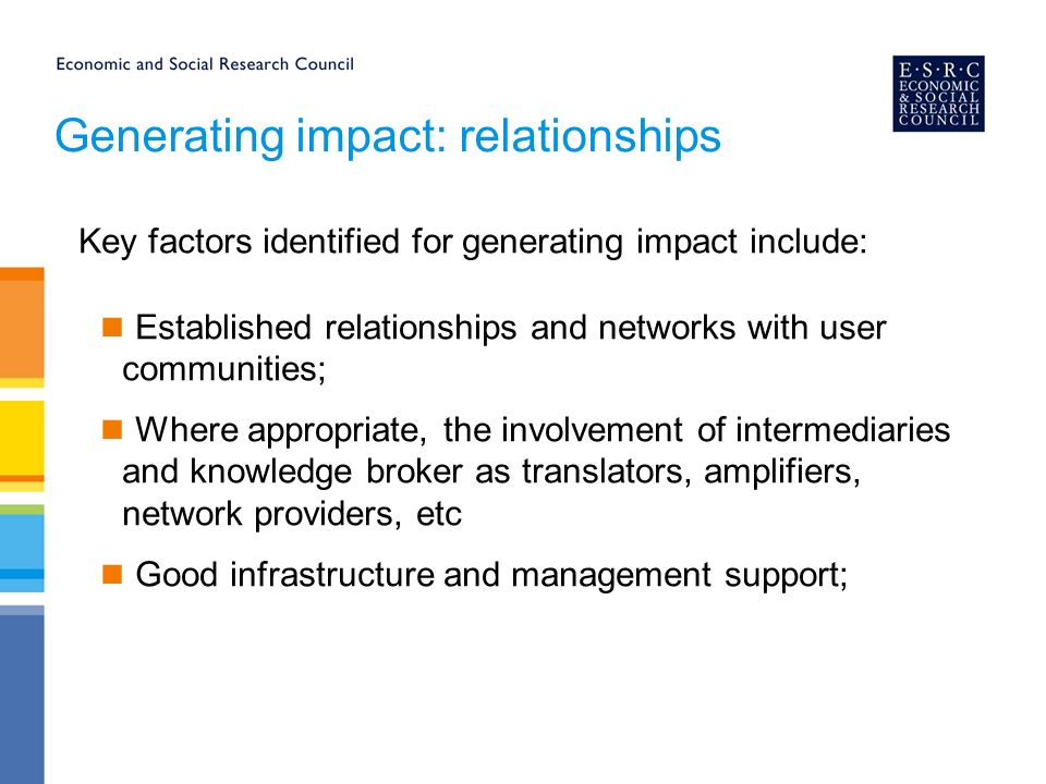 Generating impact: relationships Key factors identified for generating impact include: Established relationships and networks with user communities; Where appropriate, the involvement of intermediaries and knowledge broker as translators, amplifiers, network providers, etc Good infrastructure and management support;