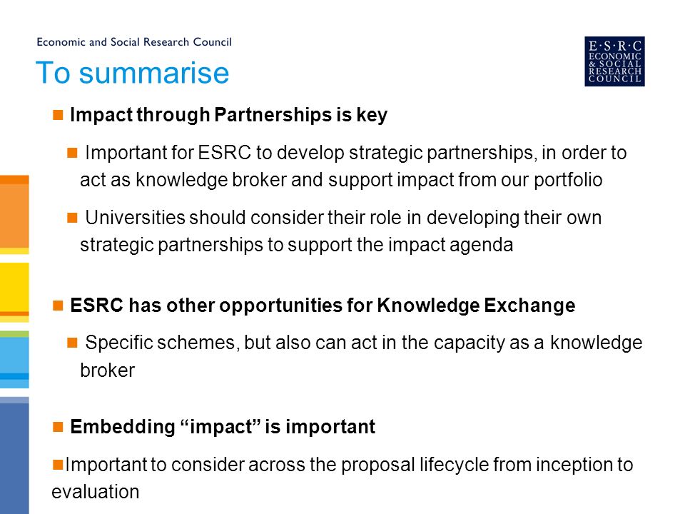To summarise Impact through Partnerships is key Important for ESRC to develop strategic partnerships, in order to act as knowledge broker and support impact from our portfolio Universities should consider their role in developing their own strategic partnerships to support the impact agenda ESRC has other opportunities for Knowledge Exchange Specific schemes, but also can act in the capacity as a knowledge broker Embedding impact is important Important to consider across the proposal lifecycle from inception to evaluation