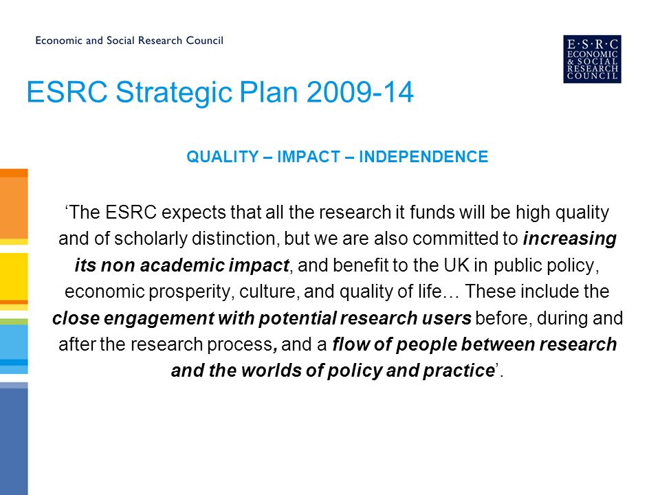 ESRC Strategic Plan QUALITY – IMPACT – INDEPENDENCE ‘The ESRC expects that all the research it funds will be high quality and of scholarly distinction, but we are also committed to increasing its non academic impact, and benefit to the UK in public policy, economic prosperity, culture, and quality of life… These include the close engagement with potential research users before, during and after the research process, and a flow of people between research and the worlds of policy and practice’.