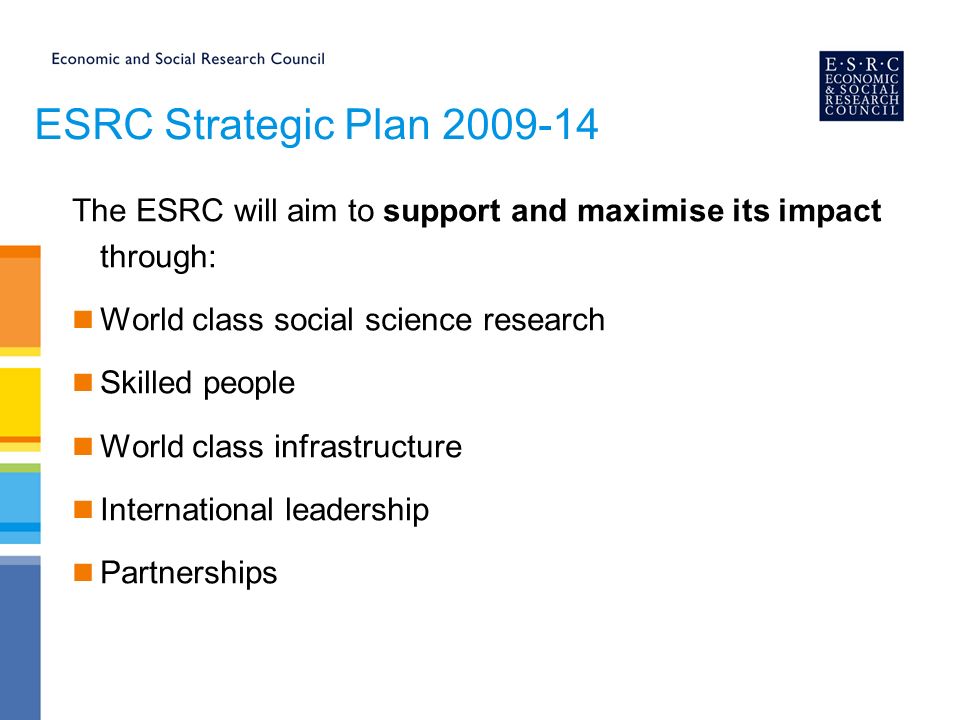 ESRC Strategic Plan The ESRC will aim to support and maximise its impact through: World class social science research Skilled people World class infrastructure International leadership Partnerships