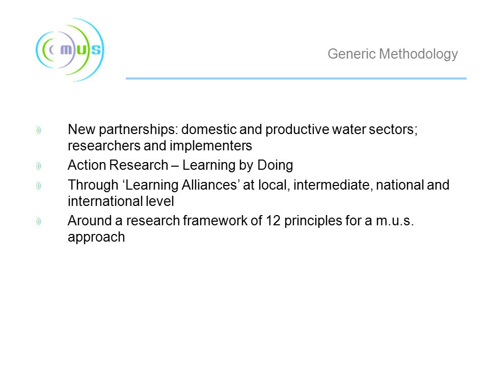Generic Methodology New partnerships: domestic and productive water sectors; researchers and implementers Action Research – Learning by Doing Through ‘Learning Alliances’ at local, intermediate, national and international level Around a research framework of 12 principles for a m.u.s.