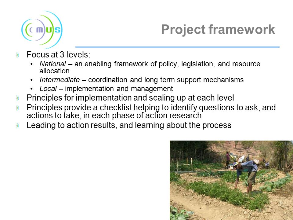 Project framework Focus at 3 levels: National – an enabling framework of policy, legislation, and resource allocation Intermediate – coordination and long term support mechanisms Local – implementation and management Principles for implementation and scaling up at each level Principles provide a checklist helping to identify questions to ask, and actions to take, in each phase of action research Leading to action results, and learning about the process