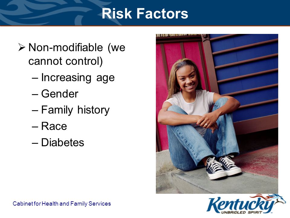 Cabinet for Health and Family Services Risk Factors  Non-modifiable (we cannot control) –Increasing age –Gender –Family history –Race –Diabetes