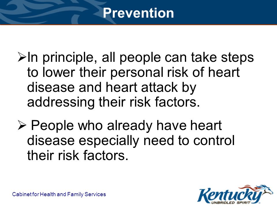 Cabinet for Health and Family Services Prevention  In principle, all people can take steps to lower their personal risk of heart disease and heart attack by addressing their risk factors.
