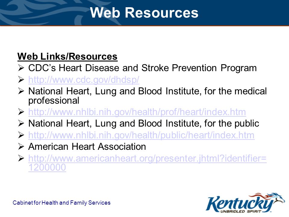 Cabinet for Health and Family Services Web Resources Web Links/Resources  CDC’s Heart Disease and Stroke Prevention Program       National Heart, Lung and Blood Institute, for the medical professional       National Heart, Lung and Blood Institute, for the public       American Heart Association    identifier= identifier=