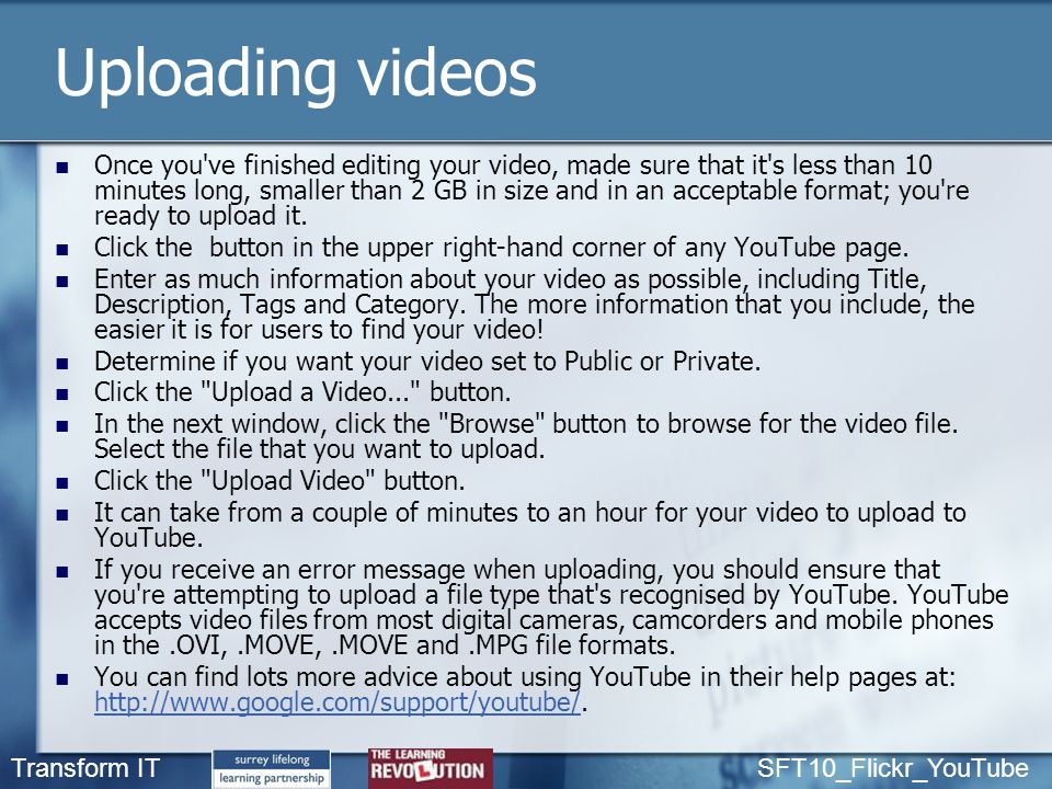 Transform IT SFT10_Flickr_YouTube Uploading videos Once you ve finished editing your video, made sure that it s less than 10 minutes long, smaller than 2 GB in size and in an acceptable format; you re ready to upload it.