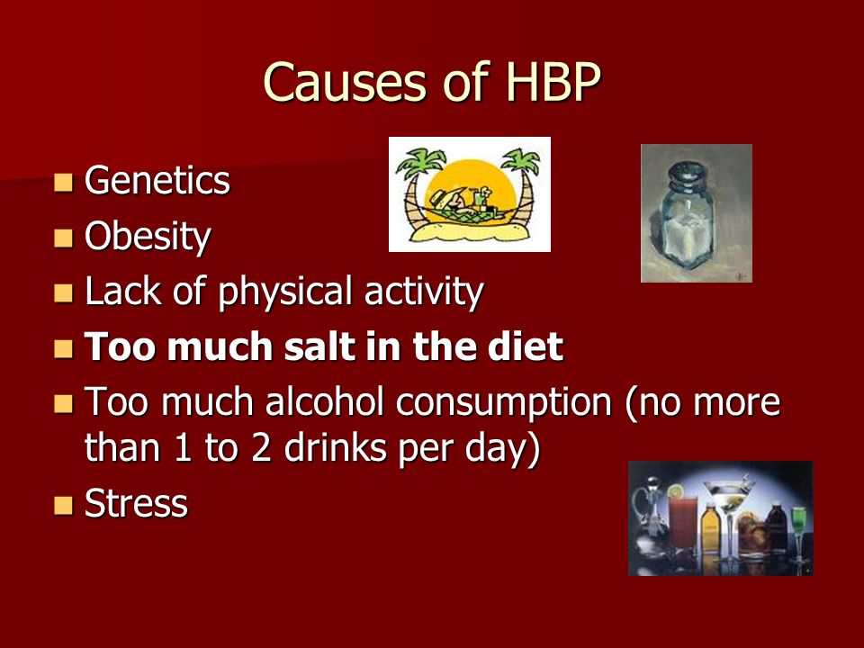 Causes of HBP Genetics Genetics Obesity Obesity Lack of physical activity Lack of physical activity Too much salt in the diet Too much salt in the diet Too much alcohol consumption (no more than 1 to 2 drinks per day) Too much alcohol consumption (no more than 1 to 2 drinks per day) Stress Stress