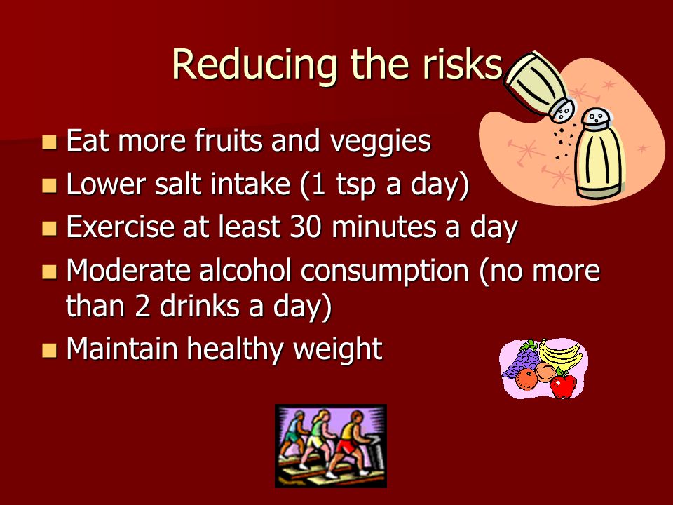 Reducing the risks Eat more fruits and veggies Eat more fruits and veggies Lower salt intake (1 tsp a day) Lower salt intake (1 tsp a day) Exercise at least 30 minutes a day Exercise at least 30 minutes a day Moderate alcohol consumption (no more than 2 drinks a day) Moderate alcohol consumption (no more than 2 drinks a day) Maintain healthy weight Maintain healthy weight