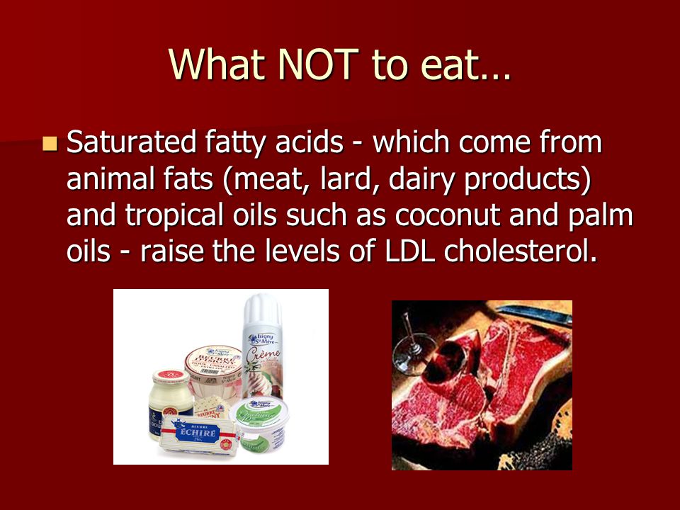 What NOT to eat… Saturated fatty acids - which come from animal fats (meat, lard, dairy products) and tropical oils such as coconut and palm oils - raise the levels of LDL cholesterol.